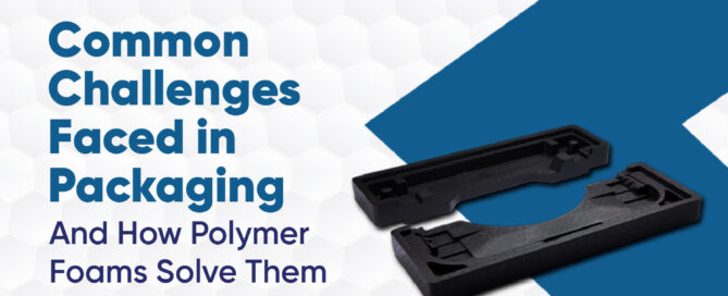 Packaging Challenges And How Polymer Foam is Solving Them